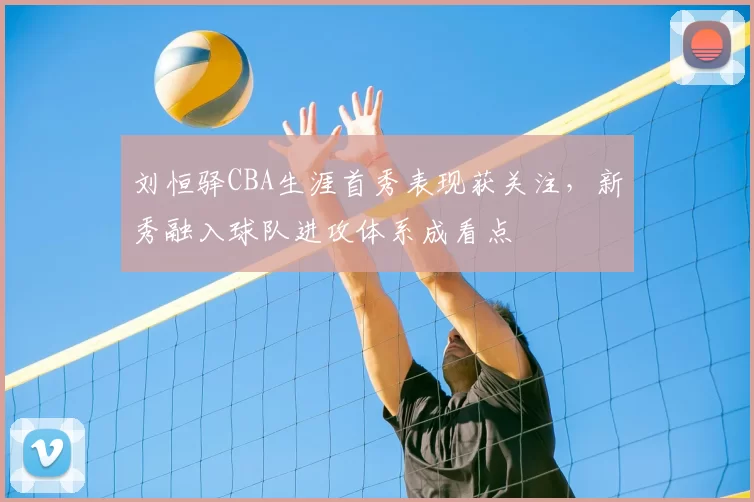 刘恒驿CBA生涯首秀表现获关注，新秀融入球队进攻体系成看点