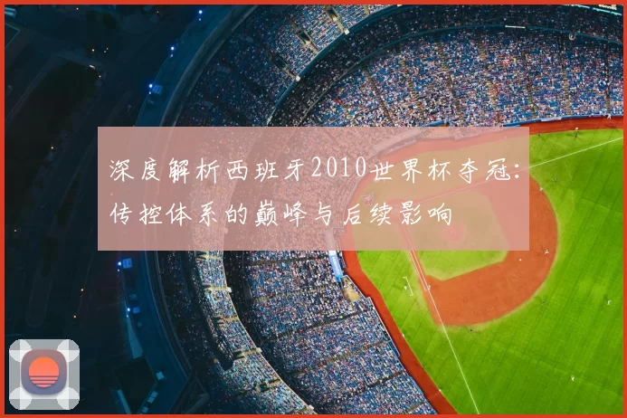 深度解析西班牙2010世界杯夺冠:传控体系的巅峰与后续影响