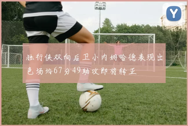 独行侠双向后卫小内姆哈德表现出色场均67分49助攻即将转正