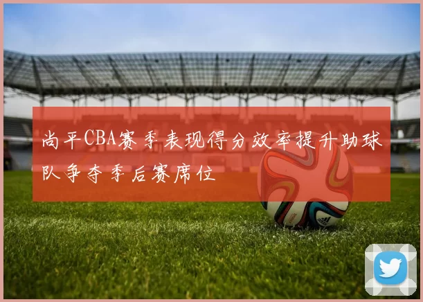 尚平CBA赛季表现得分效率提升助球队争夺季后赛席位