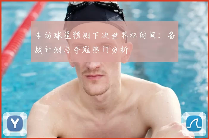 专访球星预测下次世界杯时间：备战计划与夺冠热门分析
