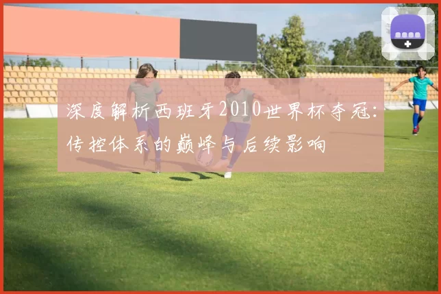深度解析西班牙2010世界杯夺冠：传控体系的巅峰与后续影响