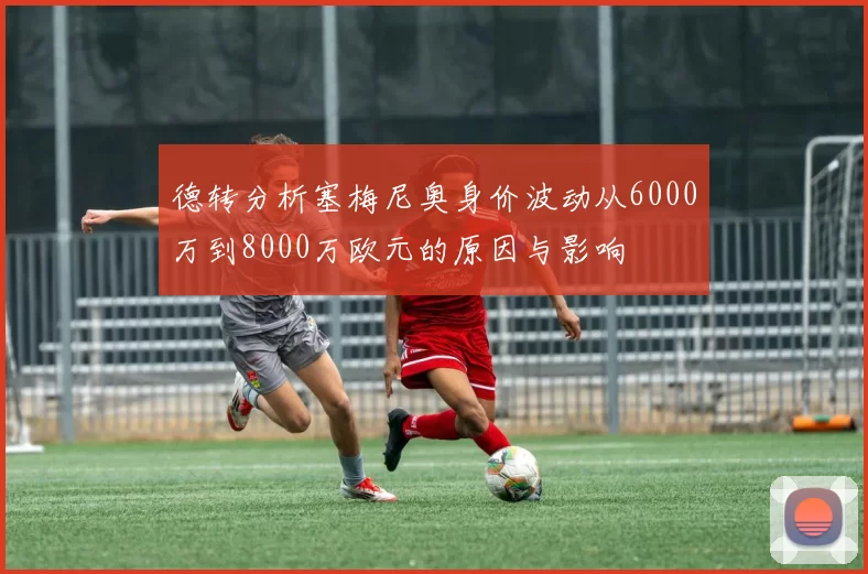 德转分析塞梅尼奥身价波动从6000万到8000万欧元的原因与影响