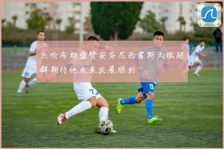杰伦布朗盛赞安芬尼西蒙斯天赋超群期待他未来发展顺利