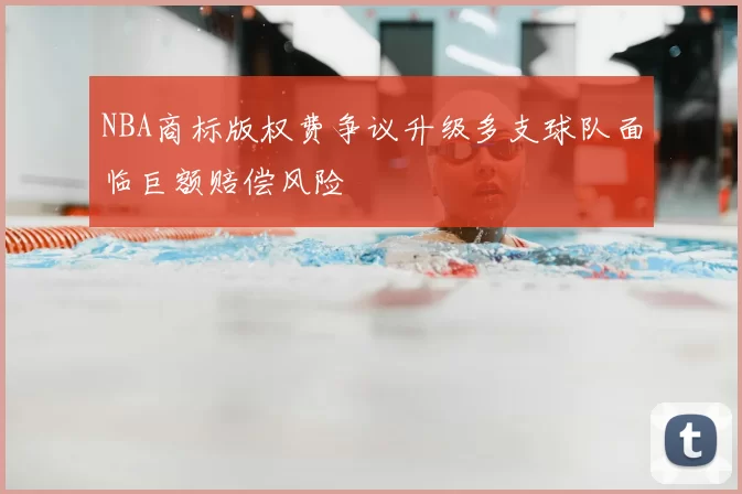 NBA商标版权费争议升级多支球队面临巨额赔偿风险