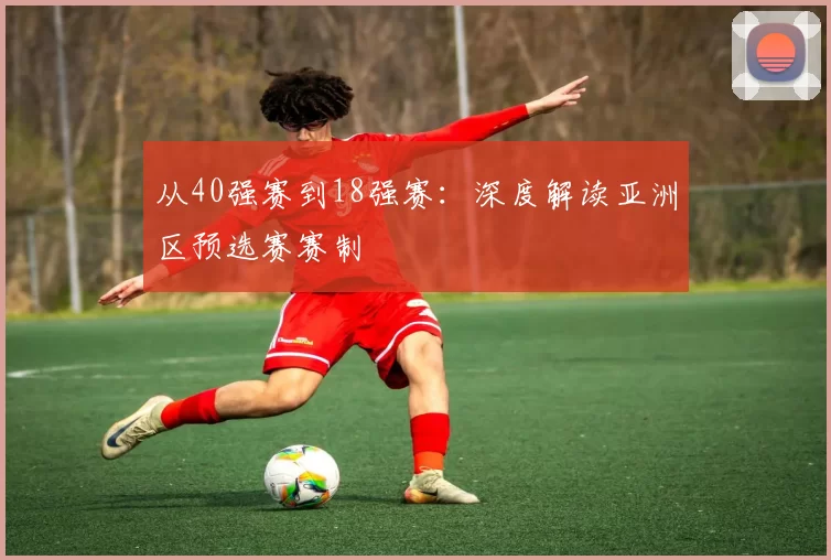 从40强赛到18强赛:深度解读亚洲区预选赛赛制