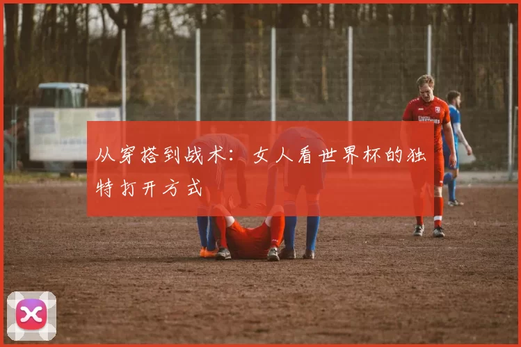 从穿搭到战术：女人看世界杯的独特打开方式