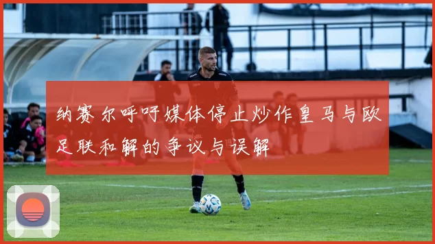 纳赛尔呼吁媒体停止炒作皇马与欧足联和解的争议与误解