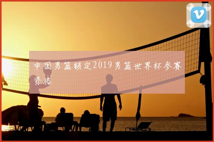 中国男篮锁定2019男篮世界杯参赛资格