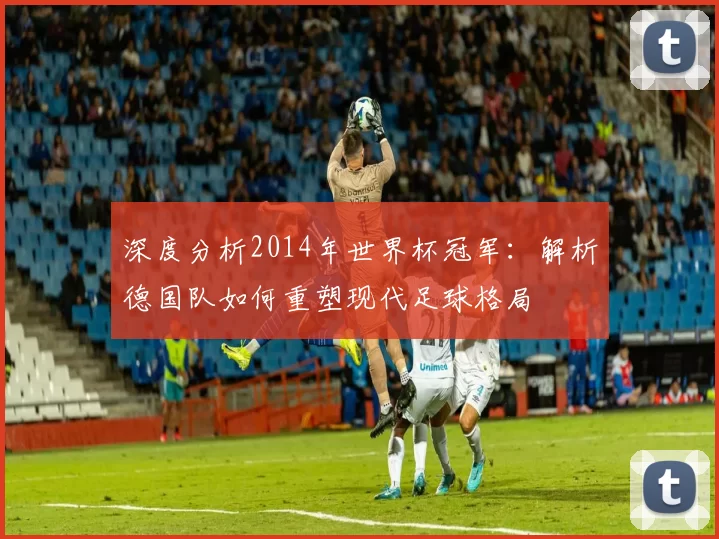 深度分析2014年世界杯冠军：解析德国队如何重塑现代足球格局