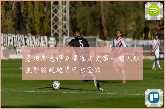 詹姆斯总得分逼近历史第一湖人球星即将超越贾巴尔登顶