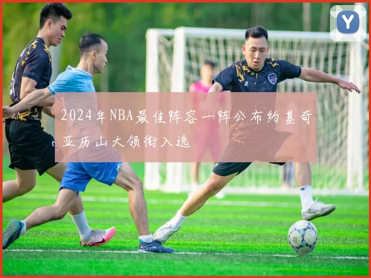 2024年NBA最佳阵容一阵公布约基奇亚历山大领衔入选