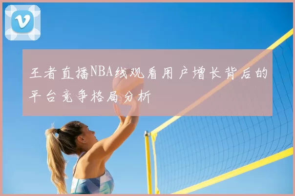 王者直播NBA线观看用户增长背后的平台竞争格局分析