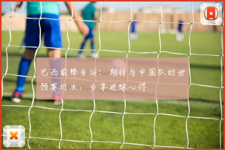 巴西前锋专访：期待与中国队的世预赛对决，分享进球心得