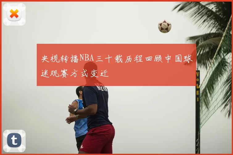 央视转播NBA三十载历程回顾中国球迷观赛方式变迁