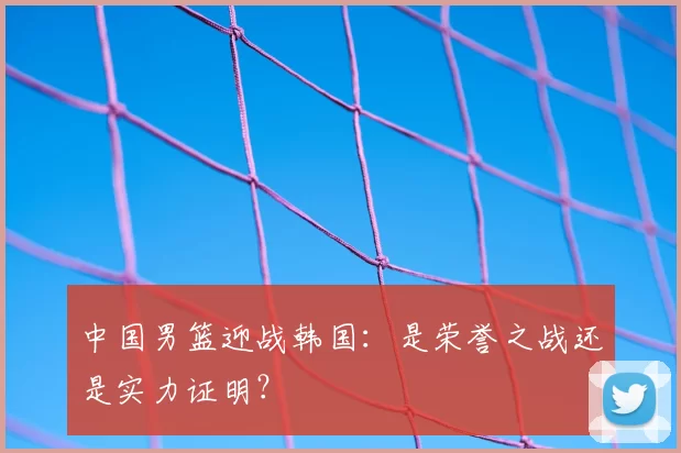 中国男篮迎战韩国：是荣誉之战还是实力证明？