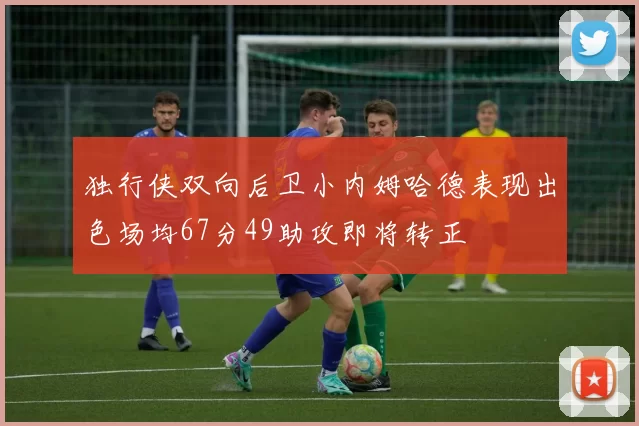 独行侠双向后卫小内姆哈德表现出色场均67分49助攻即将转正