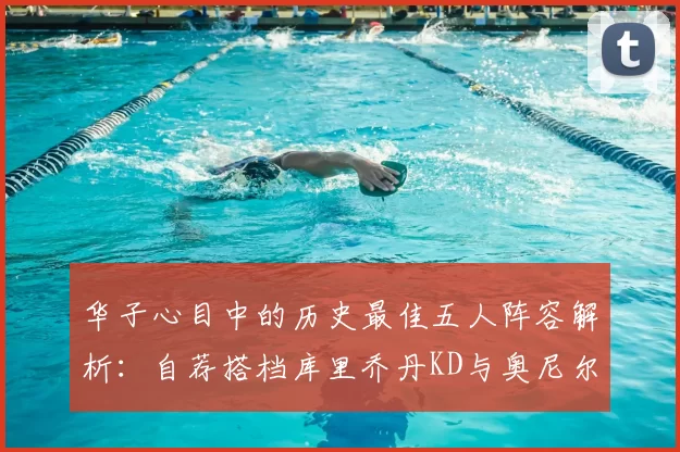 华子心目中的历史最佳五人阵容解析：自荐搭档库里乔丹KD与奥尼尔共襄盛举