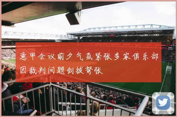 意甲会议前夕气氛紧张多家俱乐部因裁判问题剑拔弩张