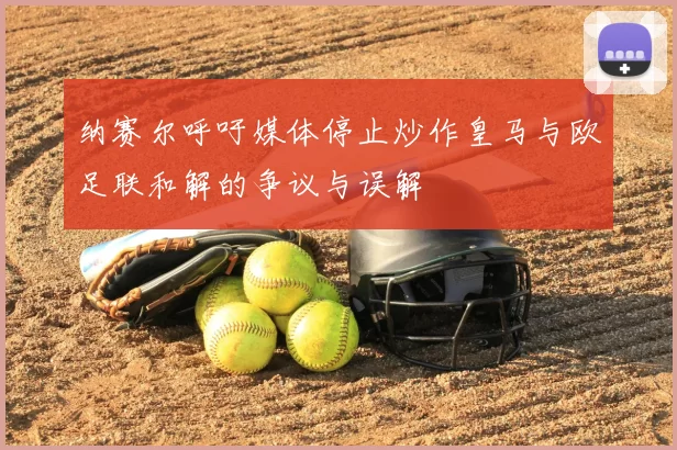 纳赛尔呼吁媒体停止炒作皇马与欧足联和解的争议与误解