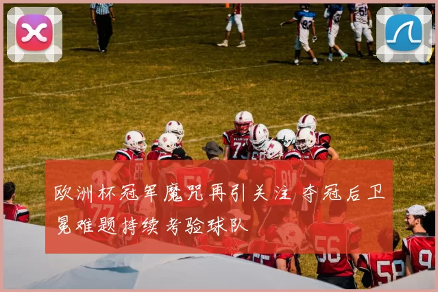 欧洲杯冠军魔咒再引关注 夺冠后卫冕难题持续考验球队