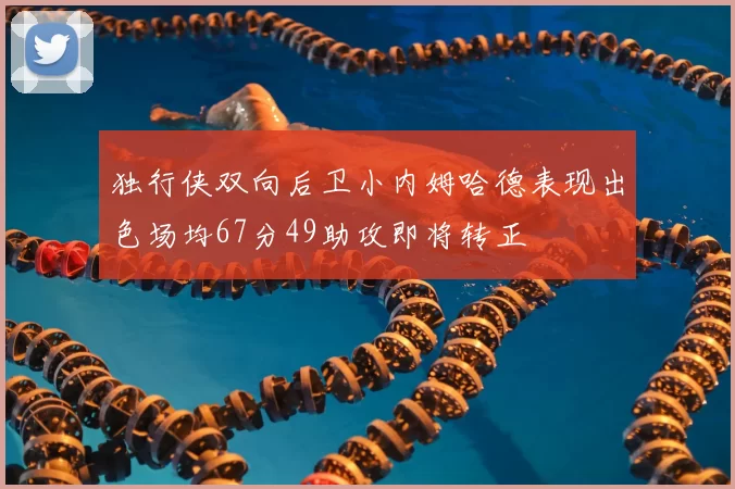 独行侠双向后卫小内姆哈德表现出色场均67分49助攻即将转正