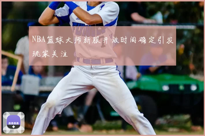 NBA篮球大师新服开放时间确定引发玩家关注