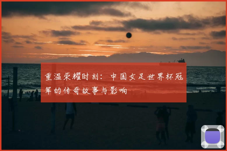重温荣耀时刻：中国女足世界杯冠军的传奇故事与影响