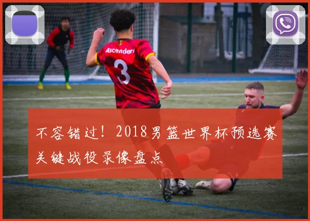 不容错过！2018男篮世界杯预选赛关键战役录像盘点