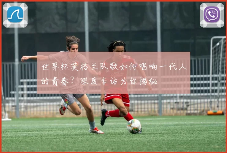 世界杯英格兰队歌如何唱响一代人的青春？深度专访为你揭秘