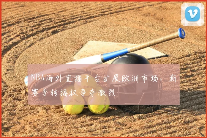 NBA海外直播平台扩展欧洲市场，新赛季转播权争夺激烈