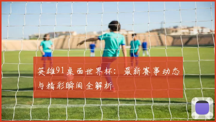 英雄91桌面世界杯：最新赛事动态与精彩瞬间全解析