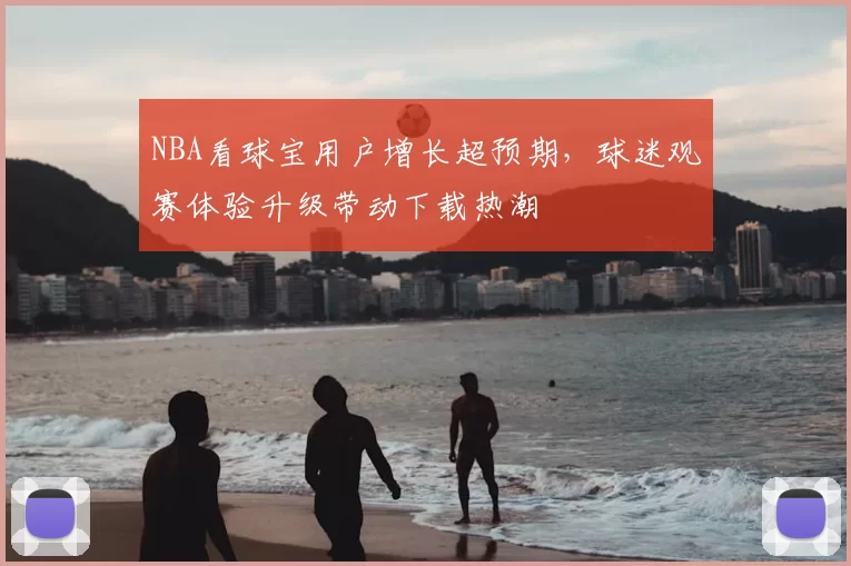 NBA看球宝用户增长超预期，球迷观赛体验升级带动下载热潮