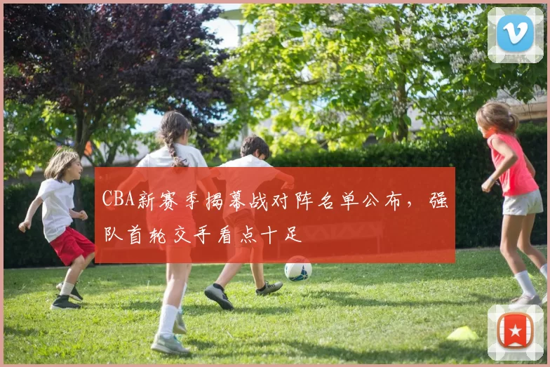 CBA新赛季揭幕战对阵名单公布，强队首轮交手看点十足