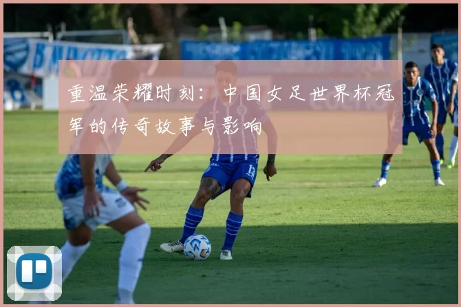 重温荣耀时刻：中国女足世界杯冠军的传奇故事与影响