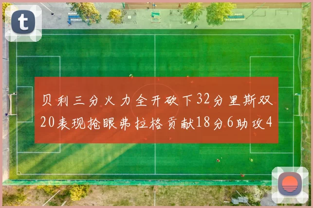 贝利三分火力全开砍下32分里斯双20表现抢眼弗拉格贡献18分6助攻4盖帽