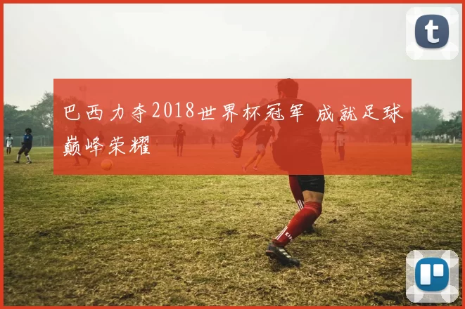 巴西力夺2018世界杯冠军 成就足球巅峰荣耀