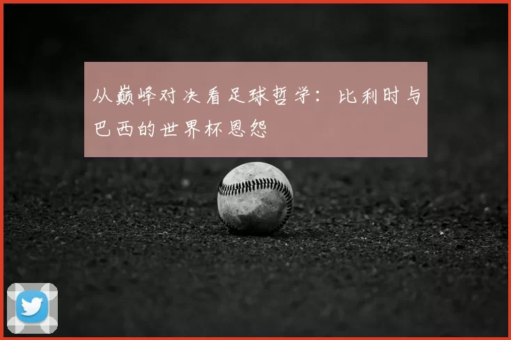 从巅峰对决看足球哲学：比利时与巴西的世界杯恩怨