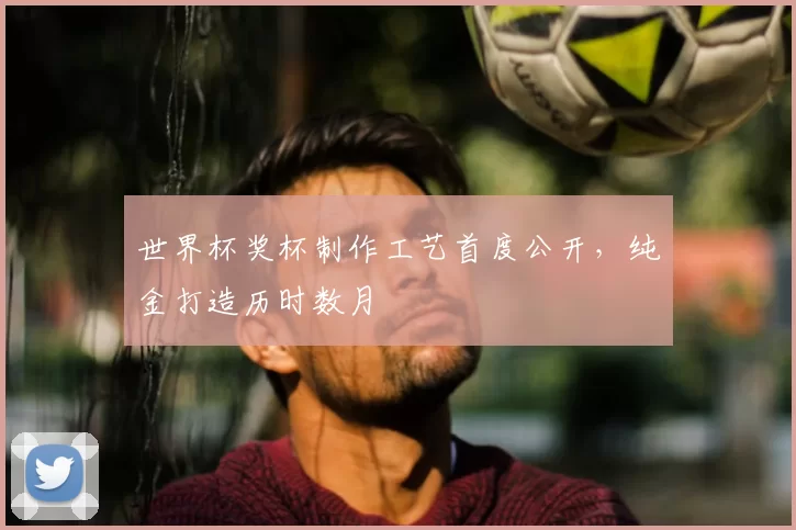 世界杯奖杯制作工艺首度公开，纯金打造历时数月
