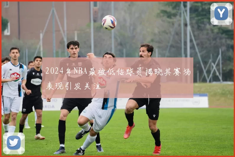 2024年NBA最被低估球员揭晓其赛场表现引发关注