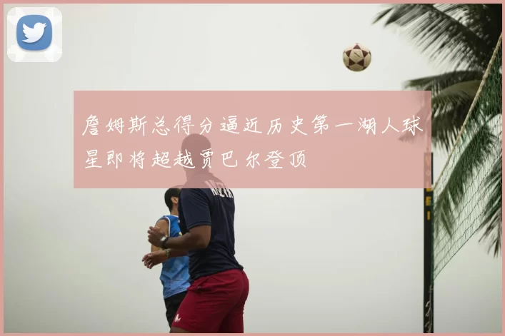 詹姆斯总得分逼近历史第一湖人球星即将超越贾巴尔登顶