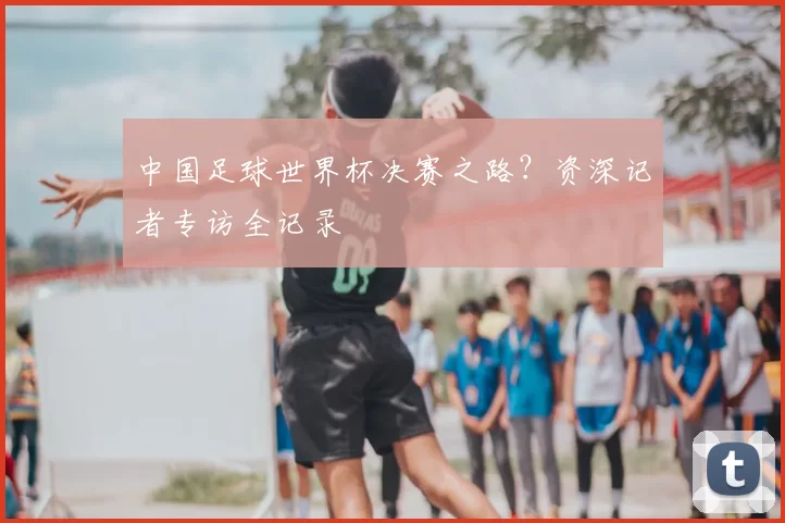 中国足球世界杯决赛之路？资深记者专访全记录