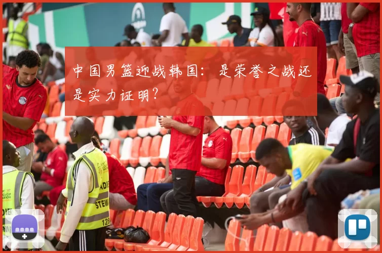 中国男篮迎战韩国：是荣誉之战还是实力证明？