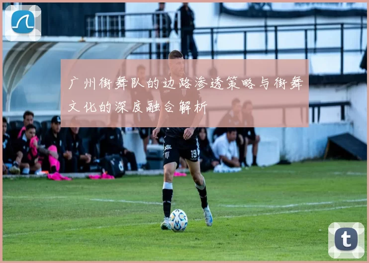 广州街舞队的边路渗透策略与街舞文化的深度融合解析