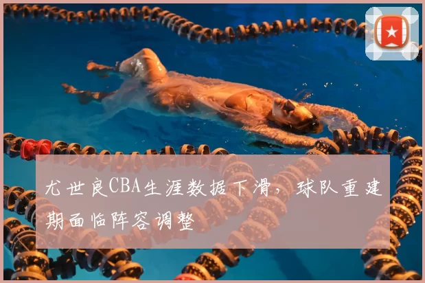 尤世良CBA生涯数据下滑，球队重建期面临阵容调整