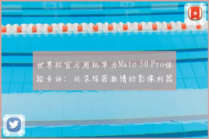 世界杯官方用机华为Mate 50 Pro体验专访：记录绿茵激情的影像利器