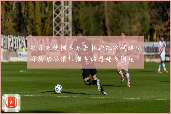 安菲尔德揭幕永系相连纪念碑追忆海瑟尔惨案41周年的悲痛与团结