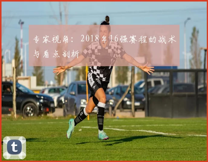 专家视角:2018年16强赛程的战术与看点剖析