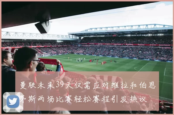 曼联未来39天仅需应对维拉和伯恩茅斯两场比赛轻松赛程引发热议