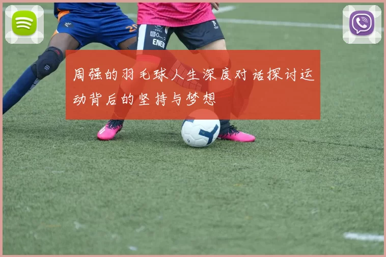 周强的羽毛球人生深度对话探讨运动背后的坚持与梦想